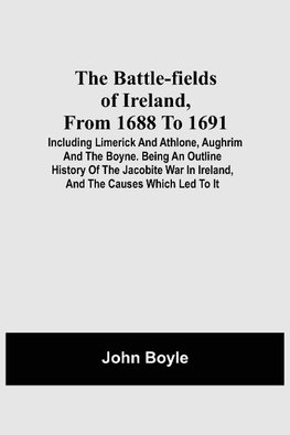 The Battle-Fields Of Ireland, From 1688 To 1691;  Including Limerick And Athlone, Aughrim And The Boyne. Being An Outline History Of The Jacobite War In Ireland, And The Causes Which Led To It