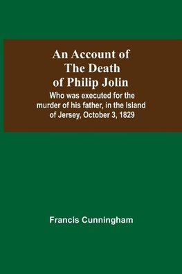 An Account Of The Death Of Philip Jolin; Who Was Executed For The Murder Of His Father, In The Island Of Jersey, October 3, 1829