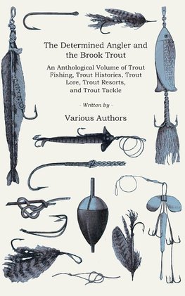 The Determined Angler and the Brook Trout - An Anthological Volume of Trout Fishing, Trout Histories, Trout Lore, Trout Resorts, and Trout Tackle (History of Fishing Series)