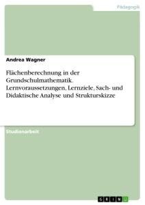 Flächenberechnung in der Grundschulmathematik. Lernvoraussetzungen, Lernziele, Sach- und Didaktische Analyse und Strukturskizze