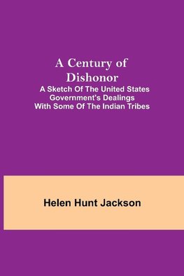 A Century of Dishonor;  A Sketch of the United States Government's Dealings with some of the Indian Tribes