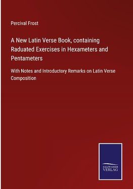 A New Latin Verse Book, containing Raduated Exercises in Hexameters and Pentameters