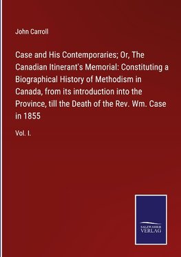 Case and His Contemporaries; Or, The Canadian Itinerant's Memorial: Constituting a Biographical History of Methodism in Canada, from its introduction into the Province, till the Death of the Rev. Wm. Case in 1855