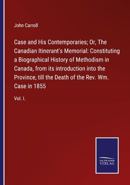 Case and His Contemporaries; Or, The Canadian Itinerant's Memorial: Constituting a Biographical History of Methodism in Canada, from its introduction into the Province, till the Death of the Rev. Wm. Case in 1855