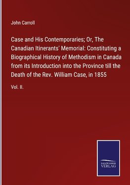 Case and His Contemporaries; Or, The Canadian Itinerants' Memorial: Constituting a Biographical History of Methodism in Canada from its Introduction into the Province till the Death of the Rev. William Case, in 1855