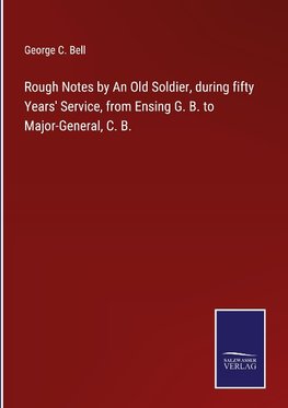 Rough Notes by An Old Soldier, during fifty Years' Service, from Ensing G. B. to Major-General, C. B.