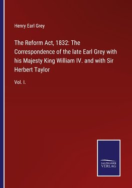 The Reform Act, 1832: The Correspondence of the late Earl Grey with his Majesty King William IV. and with Sir Herbert Taylor