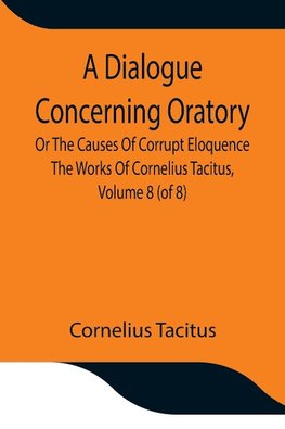 A Dialogue Concerning Oratory, Or The Causes Of Corrupt Eloquence The Works Of Cornelius Tacitus, Volume 8 (of 8); With An Essay On  His Life And Genius, Notes, Supplement