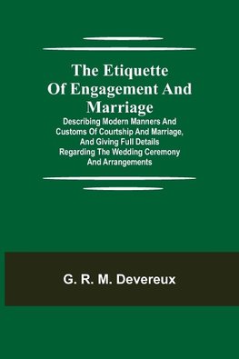 The Etiquette of Engagement and Marriage; Describing Modern Manners and Customs of Courtship and Marriage, and giving Full Details regarding the Wedding Ceremony and Arrangements