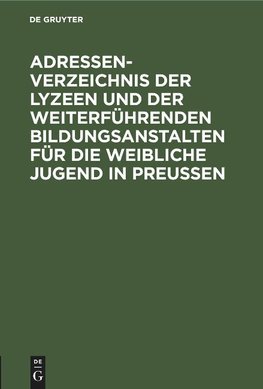 Adressen-Verzeichnis der Lyzeen und der weiterführenden Bildungsanstalten für die weibliche Jugend in Preußen