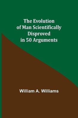 The Evolution of Man Scientifically Disproved in 50 Arguments