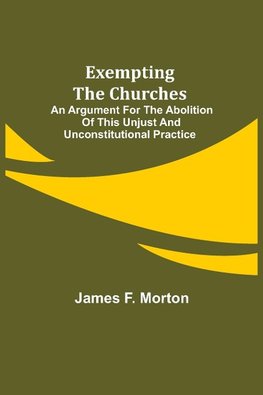 Exempting the Churches; An Argument for the Abolition of This Unjust and Unconstitutional Practice