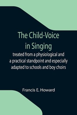 The Child-Voice in Singing; treated from a physiological and a practical standpoint and especially adapted to schools and boy choirs