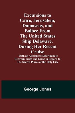 Excursions to Cairo, Jerusalem, Damascus, and Balbec From the United States Ship Delaware, During Her Recent Cruise; With an Attempt to Discriminate Between Truth and Error in Regard to the Sacred Places of the Holy City