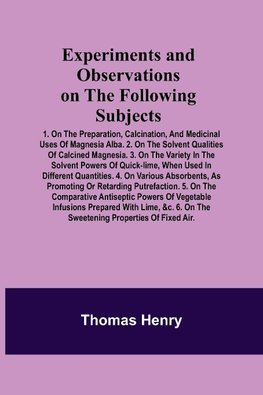 Experiments and Observations on the Following Subjects; 1. On the preparation, calcination, and medicinal uses of Magnesia Alba. 2. On the solvent qualities of calcined Magnesia. 3. On the variety in the solvent powers of quick-lime, when used in differen