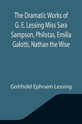 The Dramatic Works of G. E. Lessing Miss Sara Sampson, Philotas, Emilia Galotti, Nathan the Wise