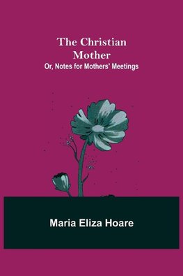 The Christian Mother; or, Notes for Mothers' Meetings