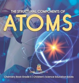 The Structural Components of Atoms | Chemistry Book Grade 5 | Children's Science Education books