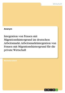 Integration von Frauen mit Migrationshintergrund im deutschen Arbeitsmarkt. Arbeitsmarktintegration von Frauen mit Migrationshintergrund für die private Wirtschaft