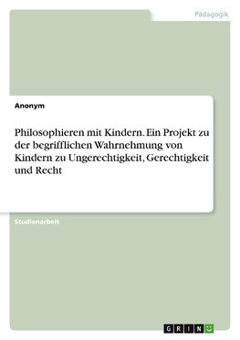 Philosophieren mit Kindern. Ein Projekt zu der begrifflichen Wahrnehmung von Kindern zu Ungerechtigkeit, Gerechtigkeit und Recht