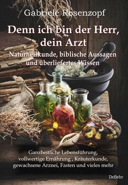 Denn ich bin der Herr, dein Arzt - Naturheilkunde, biblische Aussagen und überliefertes Wissen Ganzheitliche Lebensführung, vollwertige Ernährung , Kräuterkunde, gewachsene Arznei, Fasten und vieles mehr