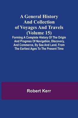 A General History and Collection of Voyages and Travels (Volume 15); Forming A Complete History Of The Origin And Progress Of Navigation, Discovery, And Commerce, By Sea And Land, From The Earliest Ages To The Present Time