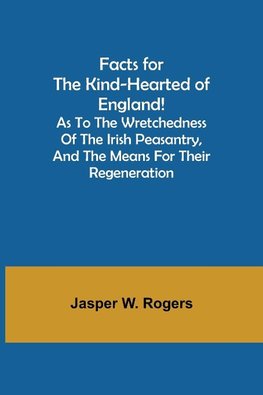 Facts for the Kind-Hearted of England! As to the Wretchedness of the Irish Peasantry, and the Means for their Regeneration