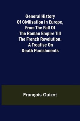 General History of Civilisation in Europe, From the Fall of the Roman Empire Till the French Revolution. A Treatise on Death Punishments.