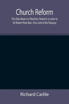 Church Reform; The Only Means to That End, Stated in a Letter to Sir Robert Peel, Bart., First Lord of the Treasury