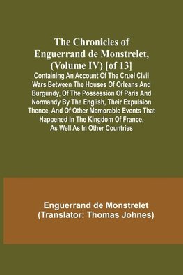 The Chronicles of Enguerrand de Monstrelet, (Volume IV) [of 13]; Containing an account of the cruel civil wars between the houses of Orleans and Burgundy, of the possession of Paris and Normandy by the English, their expulsion thence, and of other memorab