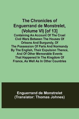 The Chronicles of Enguerrand de Monstrelet, (Volume VI) [of 13]; Containing an account of the cruel civil wars between the houses of Orleans and Burgundy, of the possession of Paris and Normandy by the English, their expulsion thence, and of other memorab