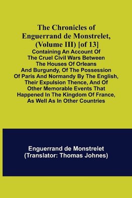 The Chronicles of Enguerrand de Monstrelet, (Volume III) [of 13]; Containing an account of the cruel civil wars between the houses of Orleans and Burgundy, of the possession of Paris and Normandy by the English, their expulsion thence, and of other memora