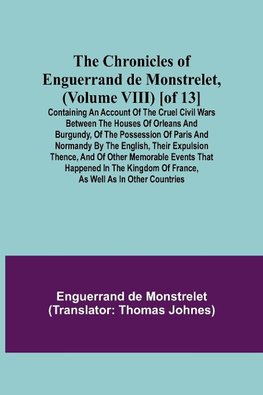 The Chronicles of Enguerrand de Monstrelet, (Volume VIII) [of 13]; Containing an account of the cruel civil wars between the houses of Orleans and Burgundy, of the possession of Paris and Normandy by the English, their expulsion thence, and of other memor