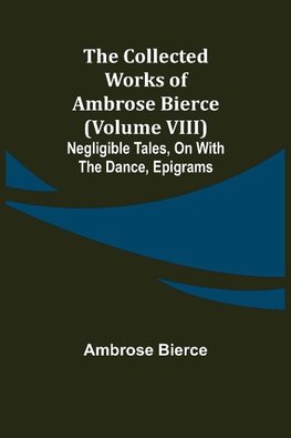 The Collected Works of Ambrose Bierce (Volume VIII) Negligible Tales, On With the Dance, Epigrams