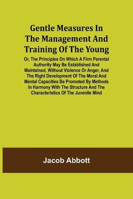 Gentle Measures in the Management and Training of the Young; Or, the Principles on Which a Firm Parental Authority May Be Established and Maintained, Without Violence or Anger, and the Right Development of the Moral and Mental Capacities Be Promoted by Me