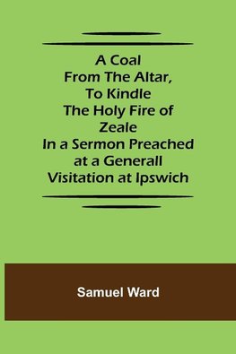 A Coal From The Altar, To Kindle The Holy Fire of Zeale; In a Sermon Preached at a Generall Visitation at Ipswich