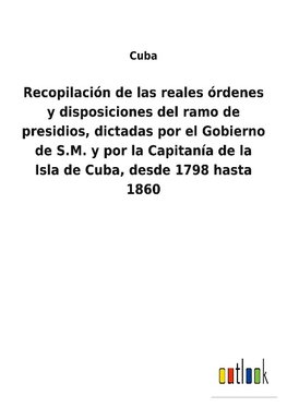 Recopilación de las reales órdenes y disposiciones del ramo de presidios, dictadas por el Gobierno de S.M. y por la Capitanía de la Isla de Cuba, desde 1798 hasta 1860