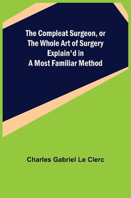 The Compleat Surgeon, or the Whole Art of Surgery Explain'd in a Most Familiar Method