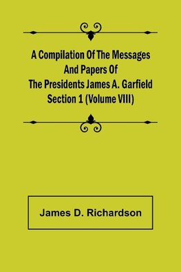 A Compilation of the Messages and Papers of the Presidents Section 1 (Volume VIII) James A. Garfield