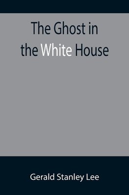 The Ghost in the White House; Some suggestions as to how a hundred million people (who are supposed in a vague, helpless way to haunt the white house) can make themselves felt with a president, how they can back him up, express themselves to him, be expre