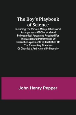 The Boy's Playbook of Science; Including the Various Manipulations and Arrangements of Chemical and Philosophical Apparatus Required for the Successful Performance of Scientific Experiments in Illustration of the Elementary Branches of Chemistry and Natur