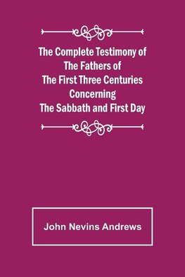 The Complete Testimony of the Fathers of the First Three Centuries Concerning the Sabbath and First Day