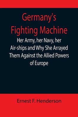 Germany's Fighting Machine; Her Army, her Navy, her Air-ships and Why She Arrayed Them Against the Allied Powers of Europe