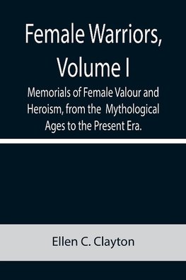 Female Warriors, Volume. I Memorials of Female Valour and Heroism, from the  Mythological Ages to the Present Era.