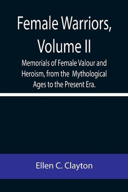 Female Warriors, Volume. II Memorials of Female Valour and Heroism, from the  Mythological Ages to the Present Era.