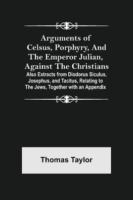 Arguments of Celsus, Porphyry, and the Emperor Julian, Against the Christians ; Also Extracts from Diodorus Siculus, Josephus, and Tacitus, Relating to the Jews, Together with an Appendix