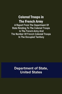 Colored Troops in the French Army; A Report from the Department of State Relating to the Colored Troops in the French Army and the Number of French Colonial Troops in the Occupied Territory