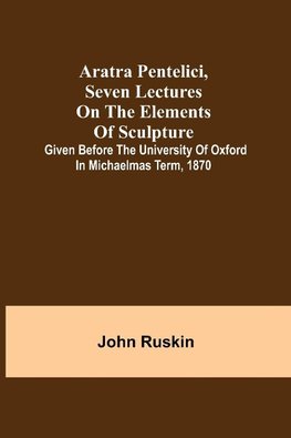 Aratra Pentelici, Seven Lectures on the Elements of Sculpture ; Given before the University of Oxford in Michaelmas Term, 1870