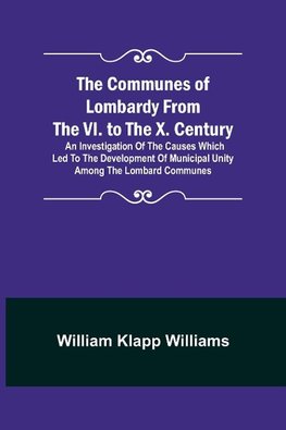 The Communes of Lombardy from the VI. to the X. Century; An Investigation of the Causes Which Led to the Development of Municipal Unity Among the Lombard Communes.