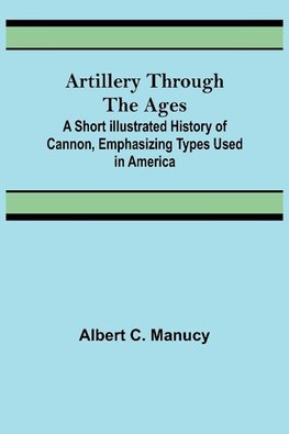 Artillery Through the Ages ; A Short Illustrated History of Cannon, Emphasizing Types Used in America